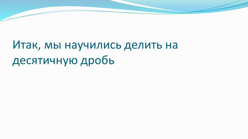 Итак, мы научились делить на десятичную дробь