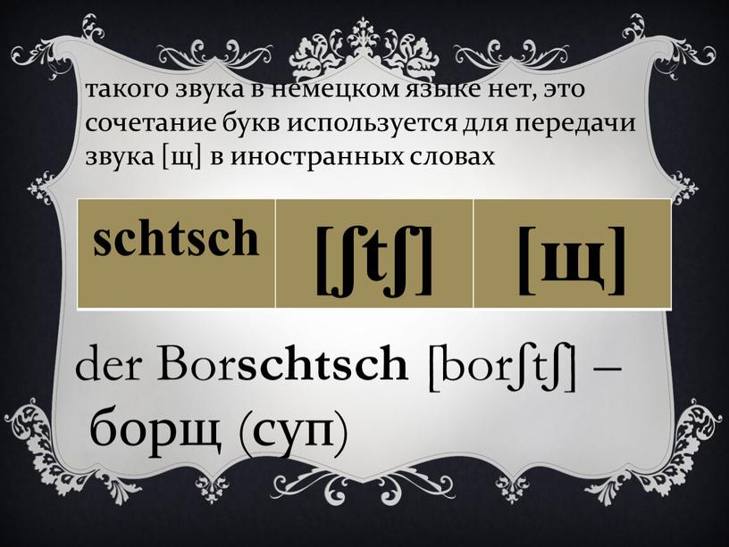 Bor schtsch [borʃtʃ] – борщ (суп) такого звука в немецком языке нет, это сочетание букв используется для передачи звука [щ] в иностранных словах