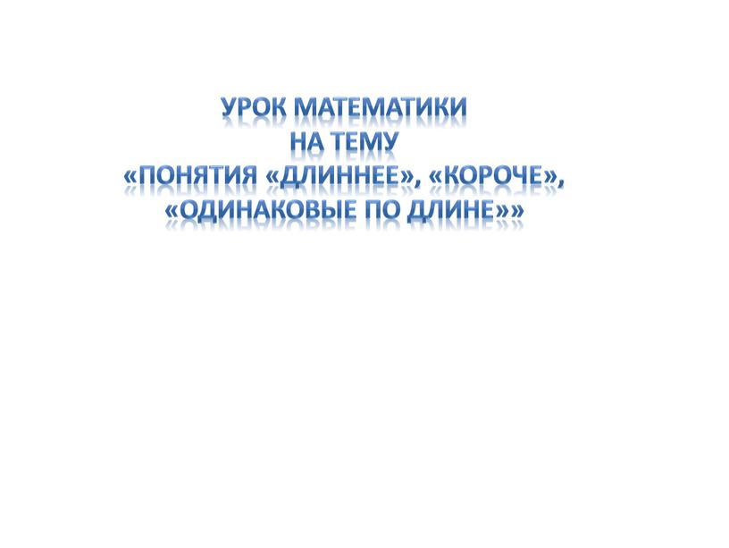 УРОК математикИ на тему «Понятия «длиннее», «короче», «одинаковые по длине»»