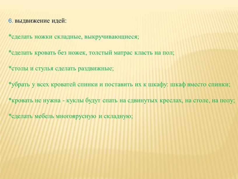 6. выдвижение идей: *сделать ножки складные, выкручивающиеся; *сделать кровать без ножек, толстый матрас класть на пол; *столы и стулья сделать раздвижные; *убрать у всех кроватей…