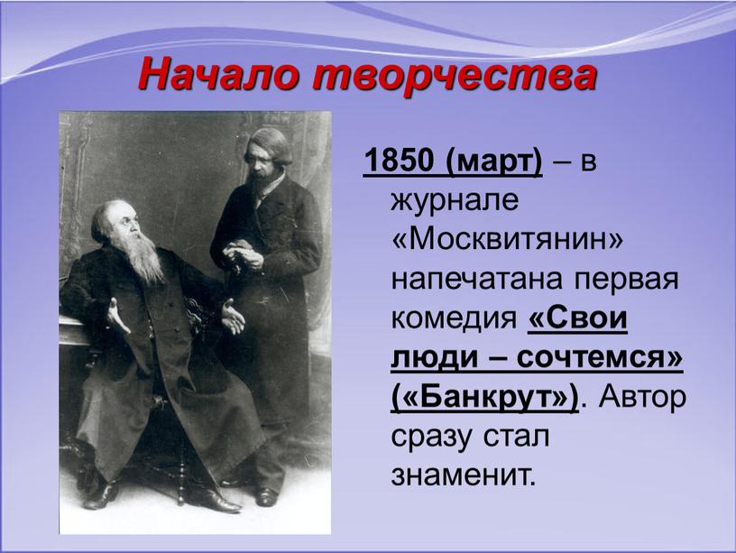 Начало творчества 1850 (март) – в журнале «Москвитянин» напечатана первая комедия «Свои люди – сочтемся» («Банкрут»)
