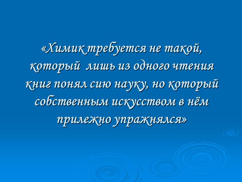 Химик требуется не такой, который лишь из одного чтения книг понял сию науку, но который собственным искусством в нём прилежно упражнялся»