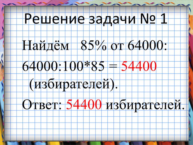 Решение задачи № 1 Найдём 85% от 64000: 64000:100*85 = 54400 (избирателей)