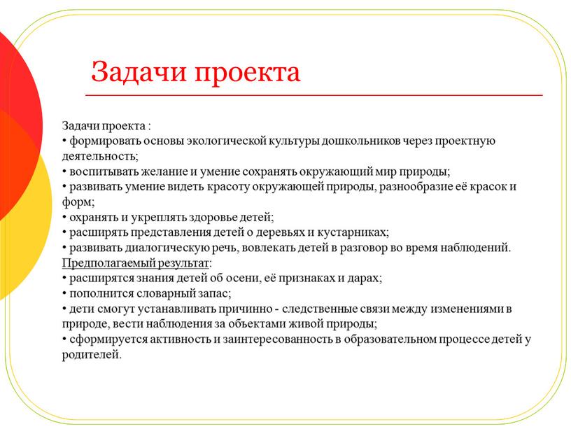 Задачи проекта Задачи проекта : • формировать основы экологической культуры дошкольников через проектную деятельность; • воспитывать желание и умение сохранять окружающий мир природы; • развивать…