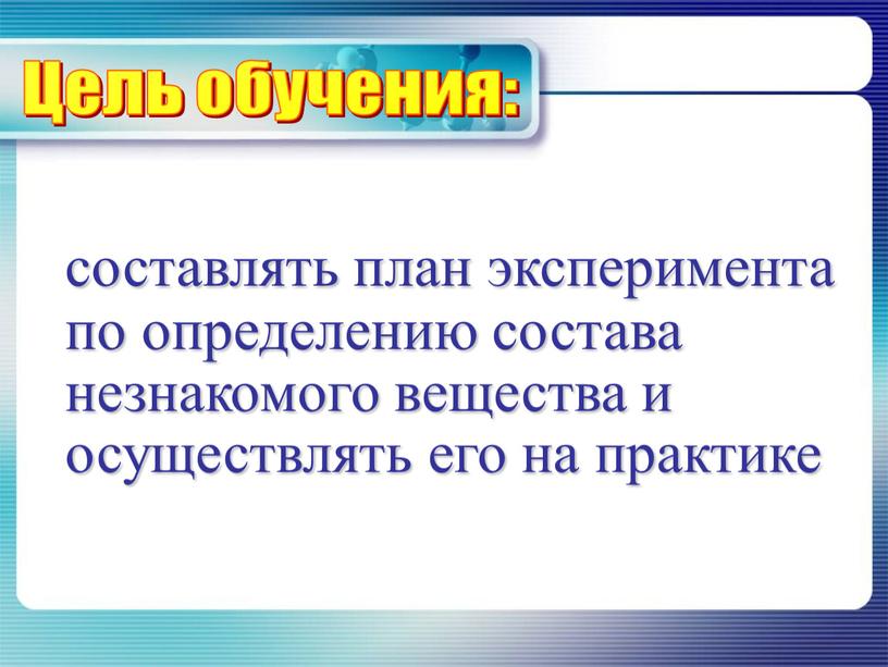 составлять план эксперимента по определению состава незнакомого вещества и осуществлять его на практике Цель обучения: