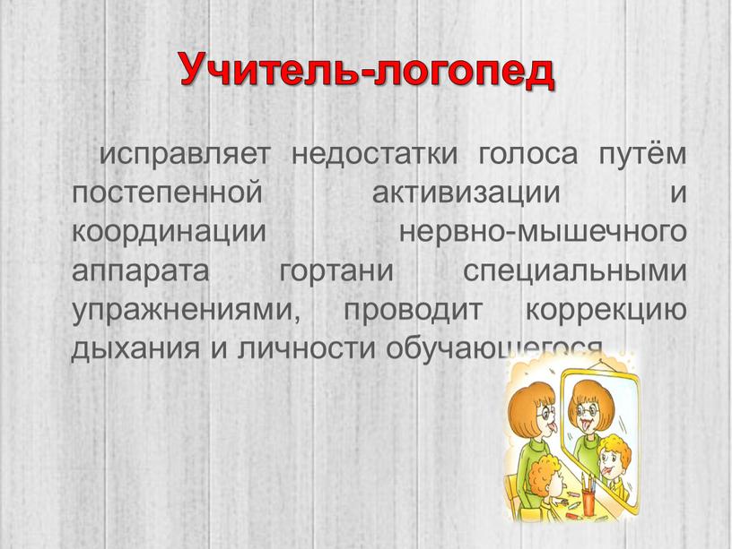 Учитель-логопед исправляет недостатки голоса путём постепенной активизации и координации нервно-мышечного аппарата гортани специальными упражнениями, проводит коррекцию дыхания и личности обучающегося