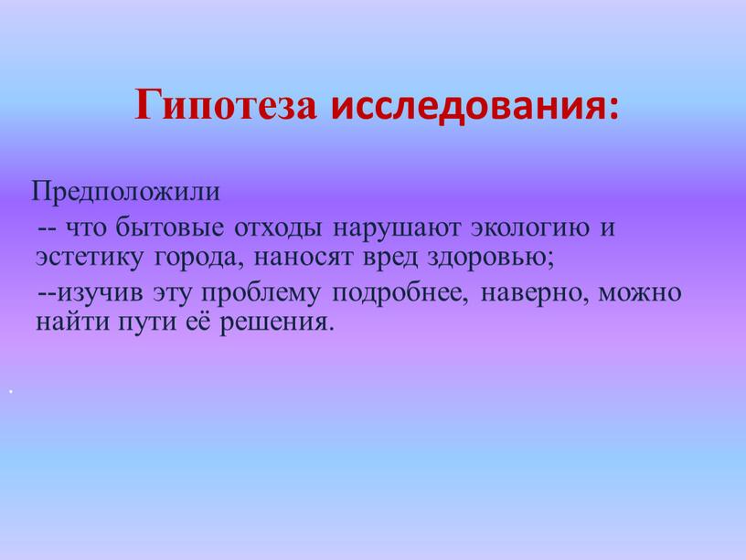 Гипотеза исследования: Предположили -- что бытовые отходы нарушают экологию и эстетику города, наносят вред здоровью; --изучив эту проблему подробнее, наверно, можно найти пути её решения