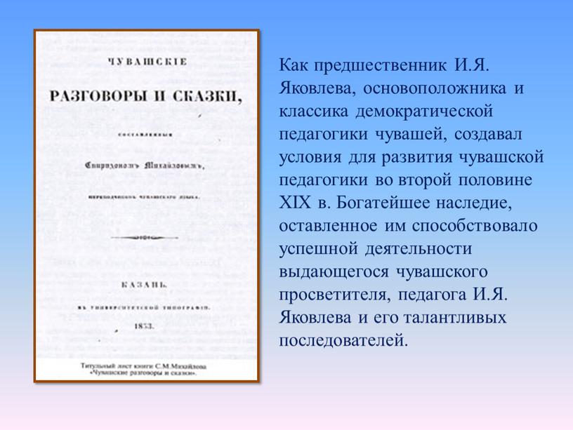 Как предшественник И.Я. Яковлева, основоположника и классика демократической педагогики чувашей, создавал условия для развития чувашской педагогики во второй половине