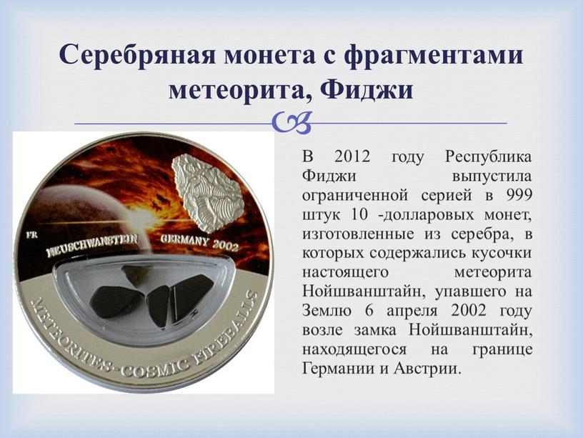 В 2012 году Республика Фиджи выпустила ограниченной серией в 999 штук 10 -долларовых монет, изготовленные из серебра, в которых содержались кусочки настоящего метеорита