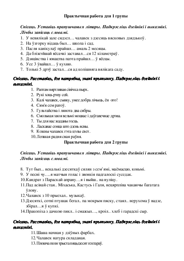 Практычная работа для 1 групы  Спісаць. Уставіць прапушчаныя літары. Падкрэсліць дзейнікі і выказнікі. Лічбы запісаць словамі. 1.	У невялікай зале сядзел… чалавек з дзесяць вясковых дзядзькоў. 2.	На ўзгорку відаць был… школа і сад.  3.	Пасля канікулаў прайшл… амаль 2 месяцы.  4.	Да бліжэйшай вёсачкі заставал…ся 12 кіламетраў.  5.	Дзяцінства і юнацтва паэта прайшл… ў вёсцы.  6.	Усе 3 ўвайшл… ў кухню.  7.	Толькі 5 дрэў застал…ся ад колішняга вялікага саду.   Спісаць. Расставіць, дзе патрэбна, знак